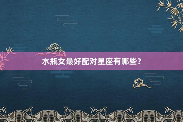 水瓶女最好配对星座有哪些？